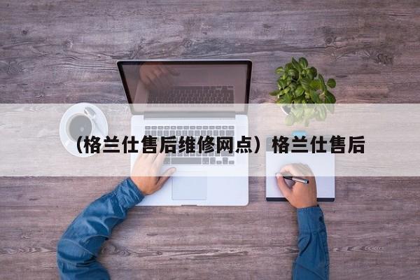 （格兰仕售后维修网点）格兰仕售后