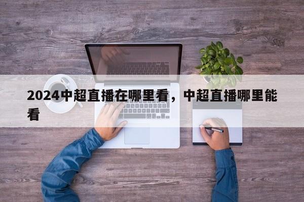 2024中超直播在哪里看，中超直播哪里能看