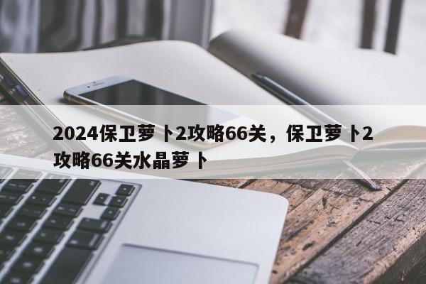 2024保卫萝卜2攻略66关,保卫萝卜2攻略66关水晶萝卜