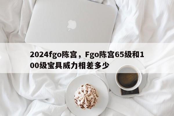 2024fgo陈宫,Fgo陈宫65级和100级宝具威力相差多少