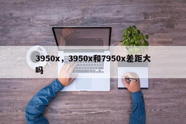 3950x,3950x和7950x差距大吗