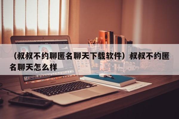 （叔叔不约聊匿名聊天下载软件）叔叔不约匿名聊天怎么样