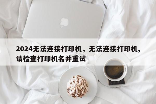 2024无法连接打印机，无法连接打印机,请检查打印机名并重试