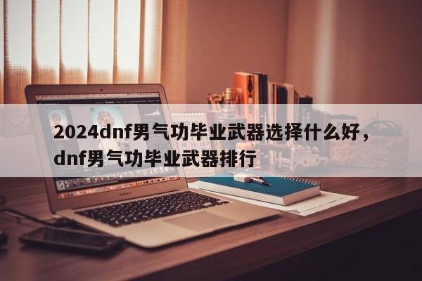2024dnf男气功毕业武器选择什么好,dnf男气功毕业武器排行