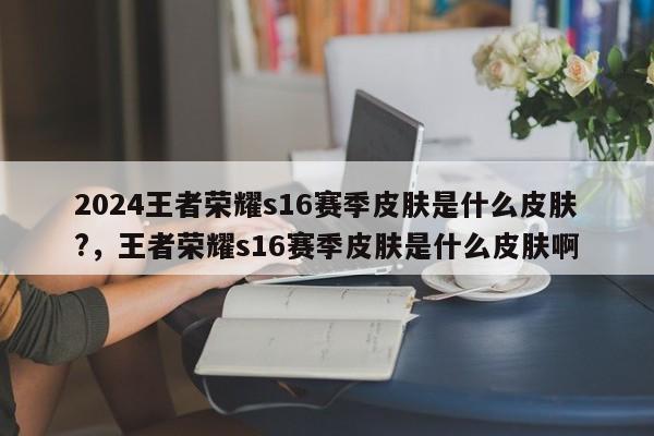 2024王者荣耀s16赛季皮肤是什么皮肤?,王者荣耀s16赛季皮肤是什么皮肤啊
