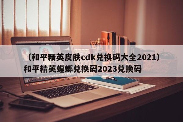（和平精英皮肤cdk兑换码大全2021）和平精英螳螂兑换码2023兑换码