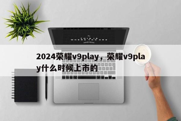 2024荣耀v9play,荣耀v9play什么时候上市的