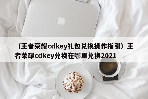(王者荣耀cdkey礼包兑换操作指引)王者荣耀cdkey兑换在哪里兑换2021