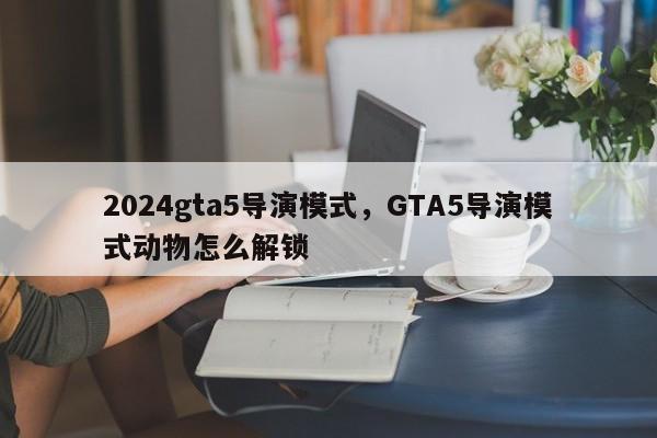 2024gta5导演模式，GTA5导演模式动物怎么解锁