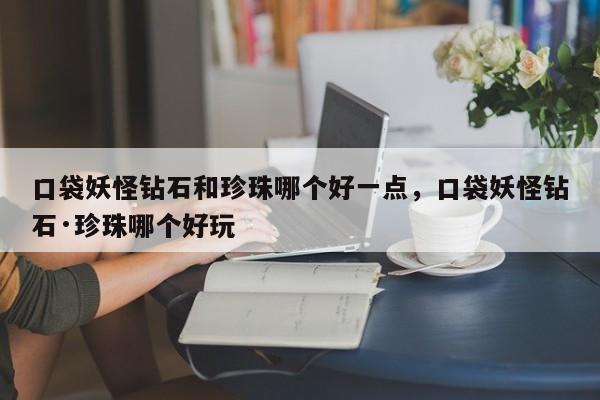 口袋妖怪钻石和珍珠哪个好一点,口袋妖怪钻石·珍珠哪个好玩