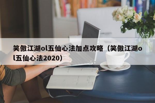 笑傲江湖ol五仙心法加点攻略(笑傲江湖ol五仙心法2020)