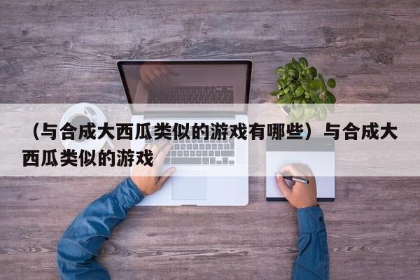 (与合成大西瓜类似的游戏有哪些)与合成大西瓜类似的游戏