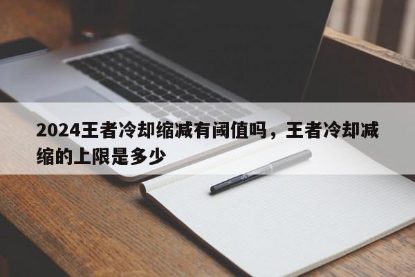 2024王者冷却缩减有阈值吗，王者冷却减缩的上限是多少