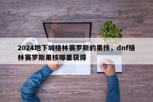 2024地下城格林赛罗斯的果核,dnf格林赛罗斯果核哪里获得