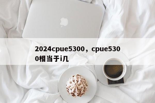 2024cpue5300,cpue5300相当于i几
