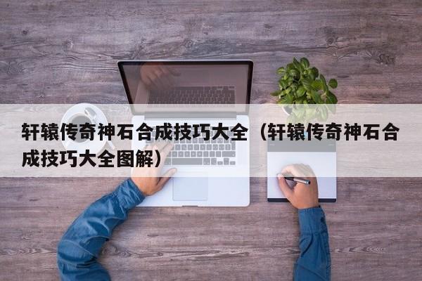 轩辕传奇神石合成技巧大全（轩辕传奇神石合成技巧大全图解）