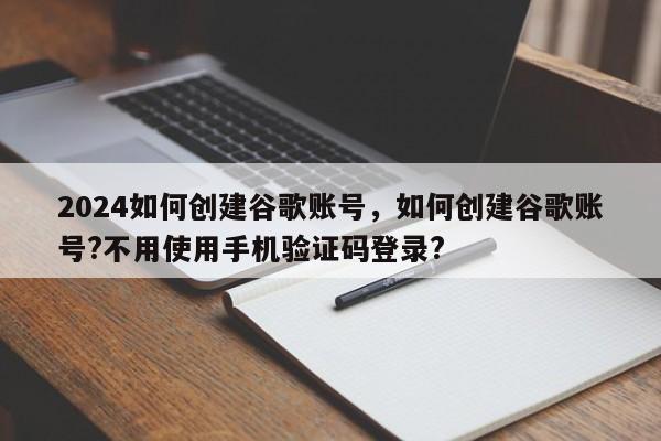 2024如何创建谷歌账号,如何创建谷歌账号?不用使用手机验证码登录?