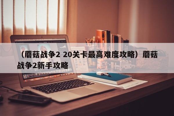 （蘑菇战争2 20关卡最高难度攻略）蘑菇战争2新手攻略