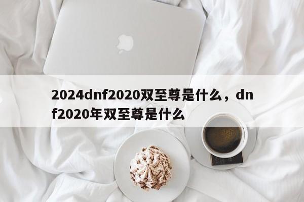 2024dnf2020双至尊是什么,dnf2020年双至尊是什么