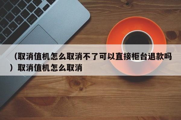 (取消值机怎么取消不了可以直接柜台退款吗)取消值机怎么取消