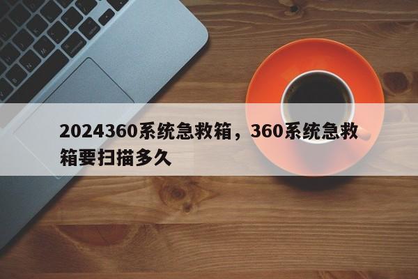 2024360系统急救箱,360系统急救箱要扫描多久