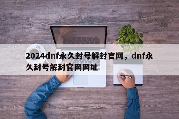 2024dnf永久封号解封官网，dnf永久封号解封官网网址