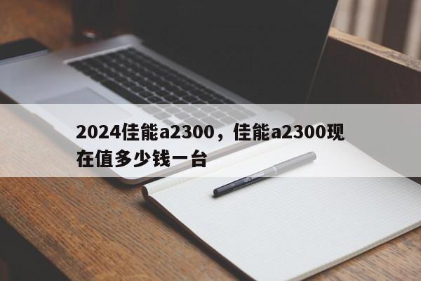2024佳能a2300,佳能a2300现在值多少钱一台