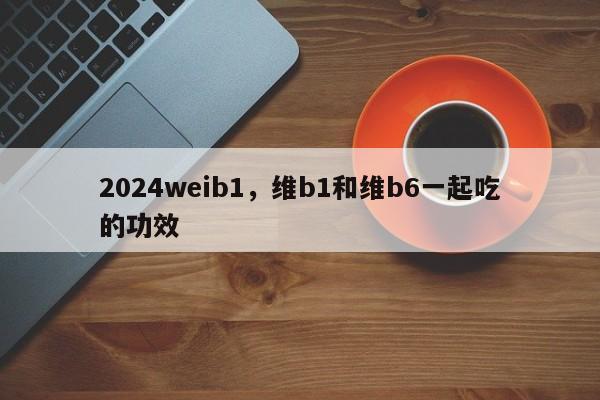 2024weib1，维b1和维b6一起吃的功效