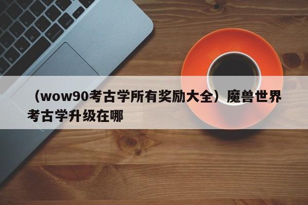 （wow90考古学所有奖励大全）魔兽世界考古学升级在哪