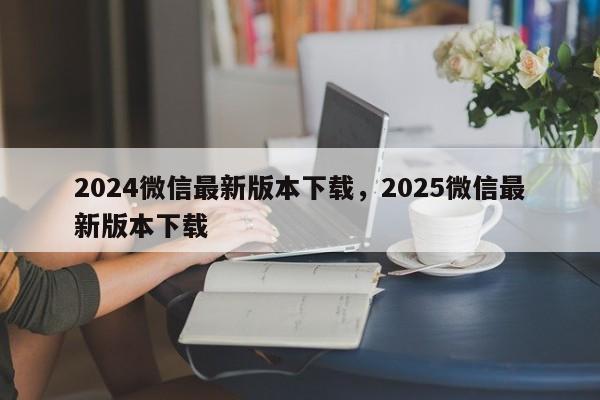 2024微信最新版本下载,2025微信最新版本下载