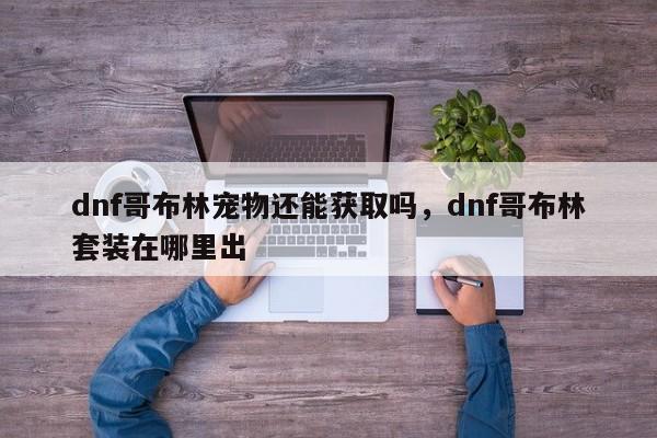 dnf哥布林宠物还能获取吗,dnf哥布林套装在哪里出