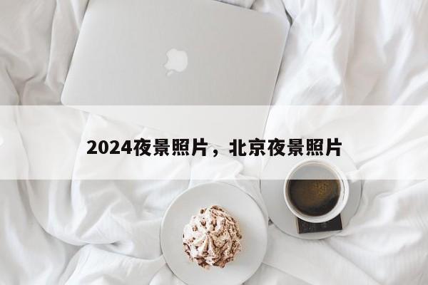 2024夜景照片,北京夜景照片