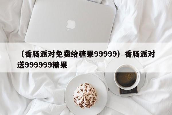 (香肠派对免费给糖果99999)香肠派对送999999糖果