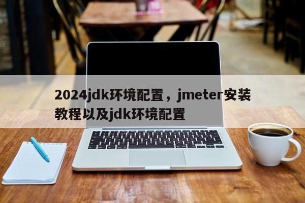 2024jdk环境配置，jmeter安装教程以及jdk环境配置