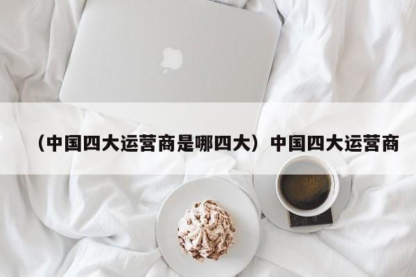 （中国四大运营商是哪四大）中国四大运营商