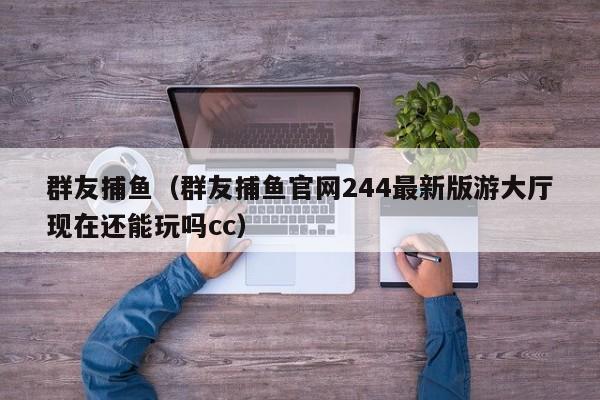 群友捕鱼（群友捕鱼官网244最新版游大厅现在还能玩吗cc）