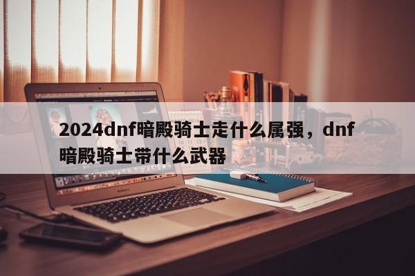 2024dnf暗殿骑士走什么属强，dnf暗殿骑士带什么武器