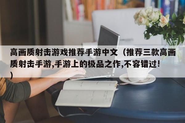 高画质射击游戏推荐手游中文(推荐三款高画质射击手游,手游上的极品之作,不容错过!)