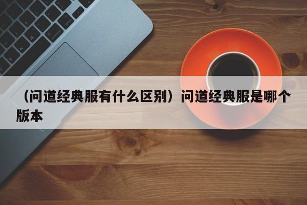 （问道经典服有什么区别）问道经典服是哪个版本