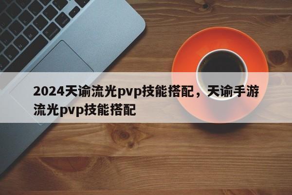 2024天谕流光pvp技能搭配,天谕手游流光pvp技能搭配