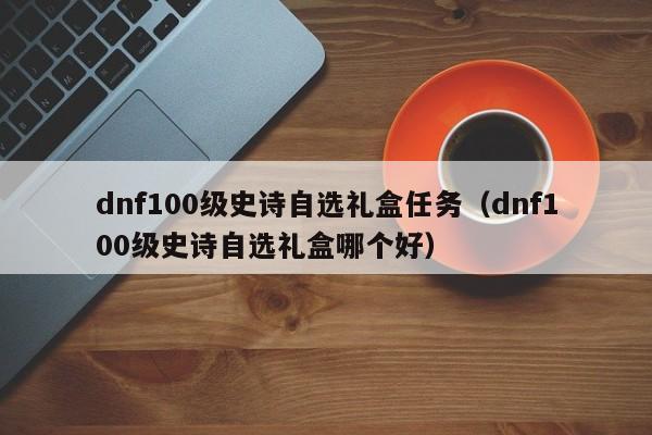 dnf100级史诗自选礼盒任务(dnf100级史诗自选礼盒哪个好)