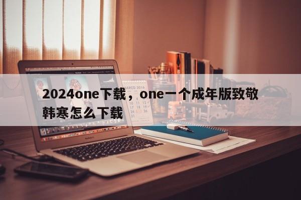 2024one下载，one一个成年版致敬韩寒怎么下载