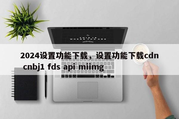 2024设置功能下载，设置功能下载cdn cnbj1 fds api miimg