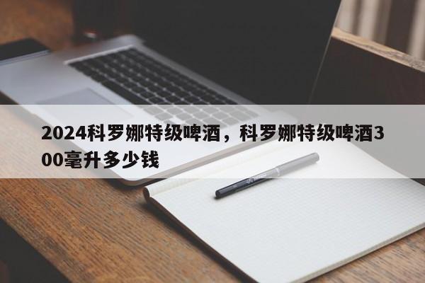 2024科罗娜特级啤酒,科罗娜特级啤酒300毫升多少钱