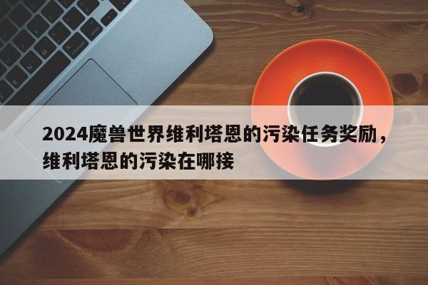 2024魔兽世界维利塔恩的污染任务奖励，维利塔恩的污染在哪接