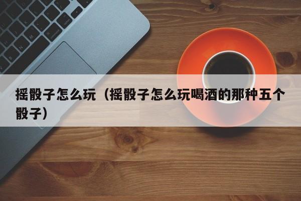 摇骰子怎么玩(摇骰子怎么玩喝酒的那种五个骰子)