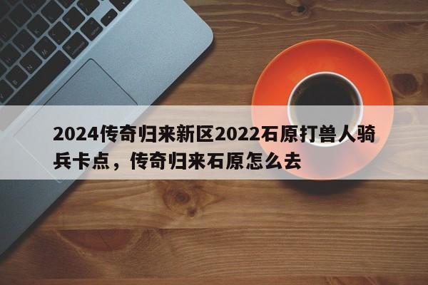 2024传奇归来新区2022石原打兽人骑兵卡点,传奇归来石原怎么去
