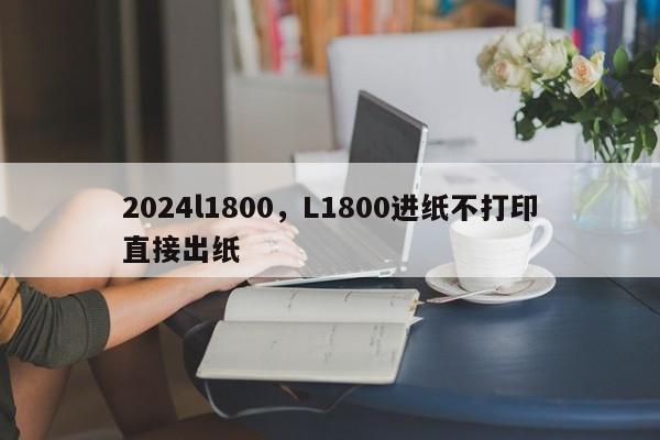 2024l1800,L1800进纸不打印直接出纸