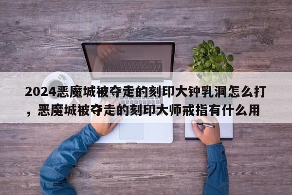 2024恶魔城被夺走的刻印大钟乳洞怎么打，恶魔城被夺走的刻印大师戒指有什么用