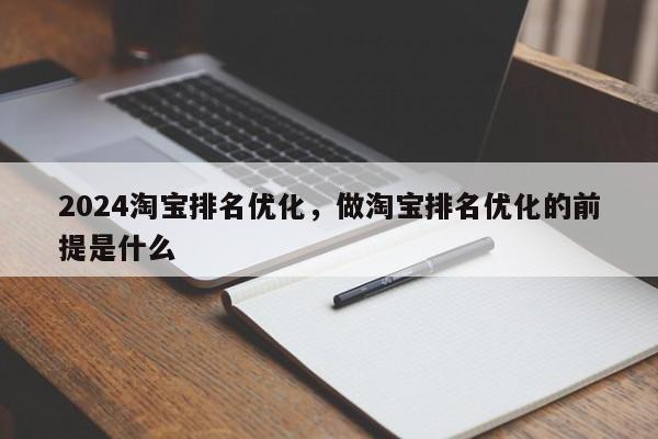 2024淘宝排名优化,做淘宝排名优化的前提是什么